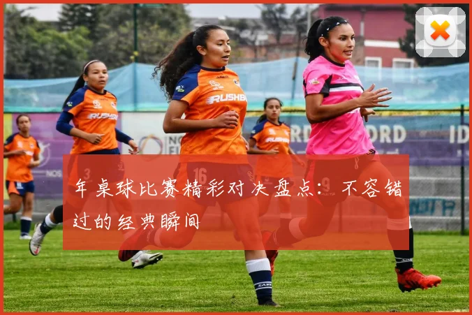 年桌球比赛精彩对决盘点:不容错过的经典瞬间