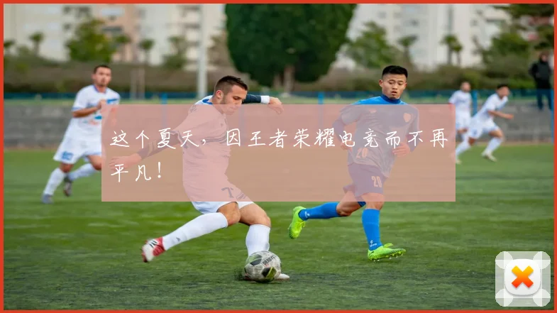 这个夏天，因王者荣耀电竞而不再平凡！
