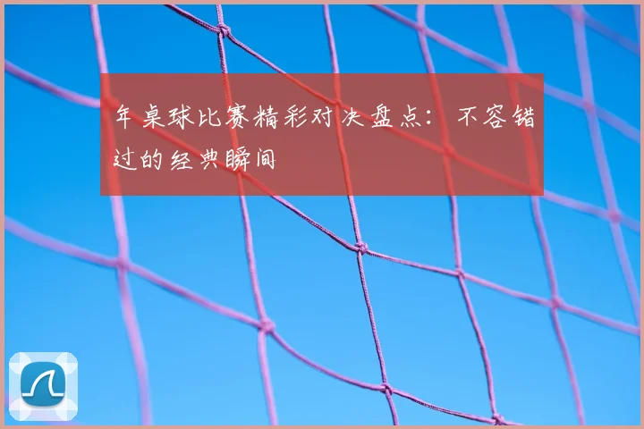 年桌球比赛精彩对决盘点:不容错过的经典瞬间