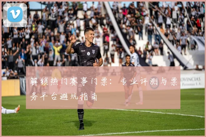 解锁热门赛事门票:专业评测与票务平台避坑指南